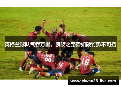 英格兰球队气吞万里，凯旋之路势如破竹势不可挡