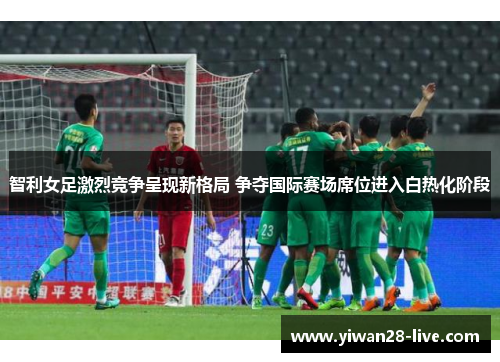 智利女足激烈竞争呈现新格局 争夺国际赛场席位进入白热化阶段